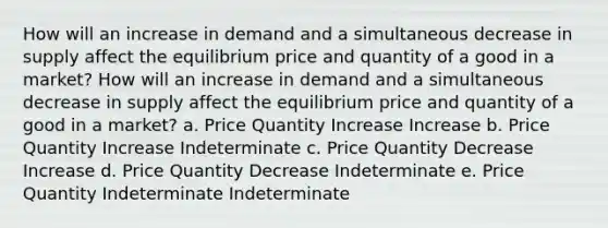 How will an increase in demand and a simultaneous decrease in supply affect the equilibrium price and quantity of a good in a market? How will an increase in demand and a simultaneous decrease in supply affect the equilibrium price and quantity of a good in a market? a. Price Quantity Increase Increase b. Price Quantity Increase Indeterminate c. Price Quantity Decrease Increase d. Price Quantity Decrease Indeterminate e. Price Quantity Indeterminate Indeterminate