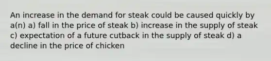 An increase in the demand for steak could be caused quickly by a(n) a) fall in the price of steak b) increase in the supply of steak c) expectation of a future cutback in the supply of steak d) a decline in the price of chicken