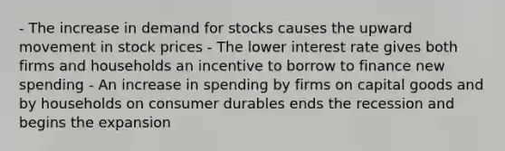 - The increase in demand for stocks causes the upward movement in stock prices - The lower interest rate gives both firms and households an incentive to borrow to finance new spending - An increase in spending by firms on capital goods and by households on consumer durables ends the recession and begins the expansion