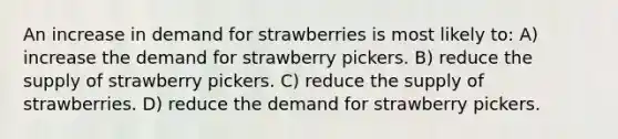 An increase in demand for strawberries is most likely to: A) increase the demand for strawberry pickers. B) reduce the supply of strawberry pickers. C) reduce the supply of strawberries. D) reduce the demand for strawberry pickers.