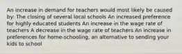 An increase in demand for teachers would most likely be caused by: The closing of several local schools An increased preference for highly educated students An increase in the wage rate of teachers A decrease in the wage rate of teachers An increase in preferences for home-schooling, an alternative to sending your kids to school