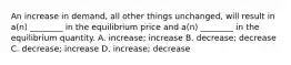 An increase in demand, all other things unchanged, will result in a(n) ________ in the equilibrium price and a(n) ________ in the equilibrium quantity. A. increase; increase B. decrease; decrease C. decrease; increase D. increase; decrease