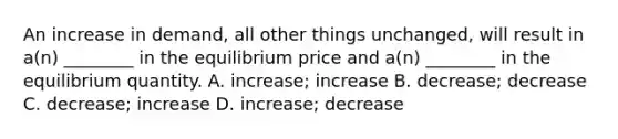 An increase in demand, all other things unchanged, will result in a(n) ________ in the equilibrium price and a(n) ________ in the equilibrium quantity. A. increase; increase B. decrease; decrease C. decrease; increase D. increase; decrease