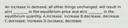 An increase in demand, all other things unchanged, will result in a(n) ________ in the equilibrium price and a(n) ________ in the equilibrium quantity. A.increase; increase B.decrease; decrease C.decrease; increase D.increase; decrease