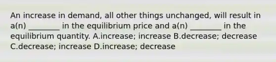 An increase in demand, all other things unchanged, will result in a(n) ________ in the equilibrium price and a(n) ________ in the equilibrium quantity. A.increase; increase B.decrease; decrease C.decrease; increase D.increase; decrease