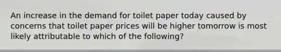 An increase in the demand for toilet paper today caused by concerns that toilet paper prices will be higher tomorrow is most likely attributable to which of the following?