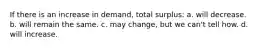 If there is an increase in demand, total surplus: a. will decrease. b. will remain the same. c. may change, but we can't tell how. d. will increase.