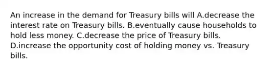 An increase in the demand for Treasury bills will A.decrease the interest rate on Treasury bills. B.eventually cause households to hold less money. C.decrease the price of Treasury bills. D.increase the opportunity cost of holding money vs. Treasury bills.