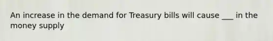 An increase in the demand for Treasury bills will cause ___ in the money supply