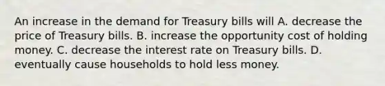 An increase in the demand for Treasury bills will A. decrease the price of Treasury bills. B. increase the opportunity cost of holding money. C. decrease the interest rate on Treasury bills. D. eventually cause households to hold less money.