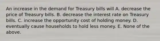 An increase in the demand for Treasury bills will A. decrease the price of Treasury bills. B. decrease the interest rate on Treasury bills. C. increase the opportunity cost of holding money. D. eventually cause households to hold less money. E. None of the above.