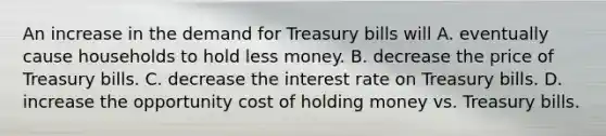 An increase in the demand for Treasury bills will A. eventually cause households to hold less money. B. decrease the price of Treasury bills. C. decrease the interest rate on Treasury bills. D. increase the opportunity cost of holding money vs. Treasury bills.