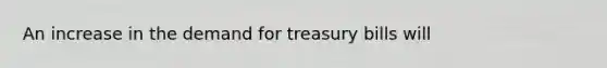 An increase in the demand for treasury bills will