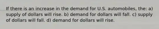 If there is an increase in the demand for U.S.​ automobiles, the: a) supply of dollars will rise. b) demand for dollars will fall. c) supply of dollars will fall. d) demand for dollars will rise.