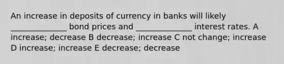 An increase in deposits of currency in banks will likely ______________ bond prices and ______________ interest rates. A increase; decrease B decrease; increase C not change; increase D increase; increase E decrease; decrease