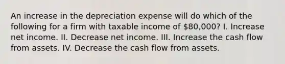 An increase in the depreciation expense will do which of the following for a firm with taxable income of 80,000? I. Increase net income. II. Decrease net income. III. Increase the cash flow from assets. IV. Decrease the cash flow from assets.