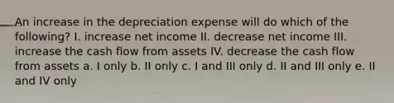 An increase in the depreciation expense will do which of the following? I. increase net income II. decrease net income III. increase the cash flow from assets IV. decrease the cash flow from assets a. I only b. II only c. I and III only d. II and III only e. II and IV only