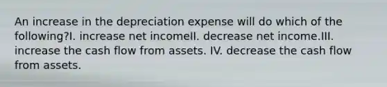 An increase in the depreciation expense will do which of the following?I. increase net incomeII. decrease net income.III. increase the cash flow from assets. IV. decrease the cash flow from assets.