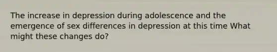 The increase in depression during adolescence and the emergence of sex differences in depression at this time What might these changes do?