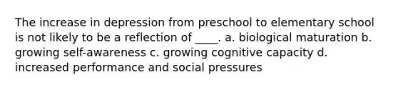 The increase in depression from preschool to elementary school is not likely to be a reflection of ____. a. biological maturation b. growing self-awareness c. growing cognitive capacity d. increased performance and social pressures