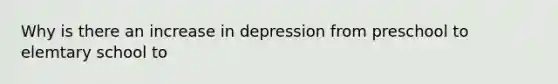 Why is there an increase in depression from preschool to elemtary school to