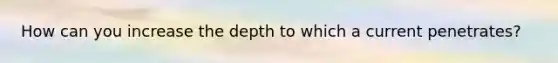 How can you increase the depth to which a current penetrates?