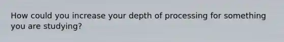 How could you increase your depth of processing for something you are studying?