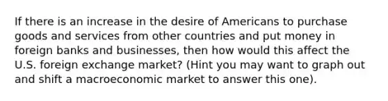 If there is an increase in the desire of Americans to purchase goods and services from other countries and put money in foreign banks and businesses, then how would this affect the U.S. foreign exchange market? (Hint you may want to graph out and shift a macroeconomic market to answer this one).