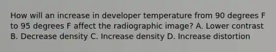 How will an increase in developer temperature from 90 degrees F to 95 degrees F affect the radiographic image? A. Lower contrast B. Decrease density C. Increase density D. Increase distortion