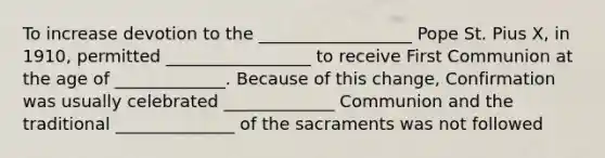 To increase devotion to the __________________ Pope St. Pius X, in 1910, permitted _________________ to receive First Communion at the age of _____________. Because of this change, Confirmation was usually celebrated _____________ Communion and the traditional ______________ of the sacraments was not followed