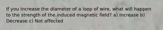 If you increase the diameter of a loop of wire, what will happen to the strength of the induced magnetic field? a) Increase b) Decrease c) Not affected