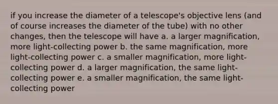 if you increase the diameter of a telescope's objective lens (and of course increases the diameter of the tube) with no other changes, then the telescope will have a. a larger magnification, more light-collecting power b. the same magnification, more light-collecting power c. a smaller magnification, more light-collecting power d. a larger magnification, the same light-collecting power e. a smaller magnification, the same light-collecting power