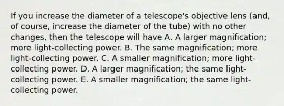 If you increase the diameter of a telescope's objective lens (and, of course, increase the diameter of the tube) with no other changes, then the telescope will have A. A larger magnification; more light-collecting power. B. The same magnification; more light-collecting power. C. A smaller magnification; more light-collecting power. D. A larger magnification; the same light-collecting power. E. A smaller magnification; the same light-collecting power.