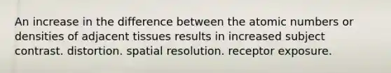 An increase in the difference between the atomic numbers or densities of adjacent tissues results in increased subject contrast. distortion. spatial resolution. receptor exposure.