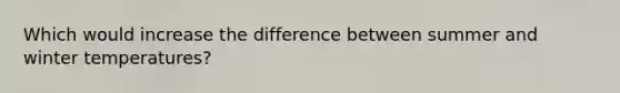 Which would increase the difference between summer and winter temperatures?