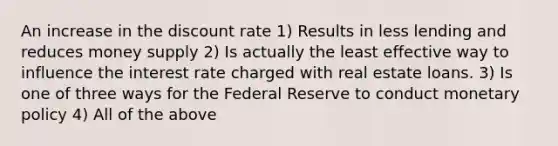 An increase in the discount rate 1) Results in less lending and reduces money supply 2) Is actually the least effective way to influence the interest rate charged with real estate loans. 3) Is one of three ways for the Federal Reserve to conduct monetary policy 4) All of the above