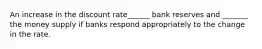 An increase in the discount rate______ bank reserves and _______ the money supply if banks respond appropriately to the change in the rate.