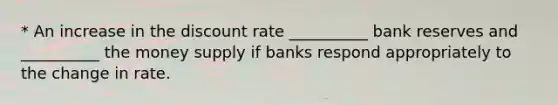 * An increase in the discount rate __________ bank reserves and __________ the money supply if banks respond appropriately to the change in rate.