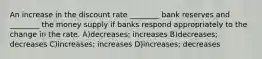 An increase in the discount rate ________ bank reserves and ________ the money supply if banks respond appropriately to the change in the rate. A)decreases; increases B)decreases; decreases C)increases; increases D)increases; decreases