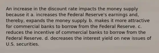 An increase in the discount rate impacts the money supply because it a. increases the Federal Reserve's earnings and, thereby, expands the money supply. b. makes it more attractive for commercial banks to borrow from the Federal Reserve. c. reduces the incentive of commercial banks to borrow from the Federal Reserve. d. decreases the interest yield on new issues of U.S. securities.