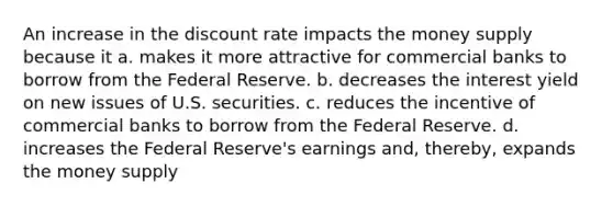 An increase in the discount rate impacts the money supply because it a. makes it more attractive for commercial banks to borrow from the Federal Reserve. b. decreases the interest yield on new issues of U.S. securities. c. reduces the incentive of commercial banks to borrow from the Federal Reserve. d. increases the Federal Reserve's earnings and, thereby, expands the money supply