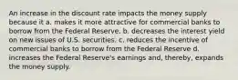 An increase in the discount rate impacts the money supply because it a. makes it more attractive for commercial banks to borrow from the Federal Reserve. b. decreases the interest yield on new issues of U.S. securities. c. reduces the incentive of commercial banks to borrow from the Federal Reserve d. increases the Federal Reserve's earnings and, thereby, expands the money supply.