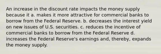 An increase in the discount rate impacts the money supply because it a. makes it more attractive for commercial banks to borrow from the Federal Reserve. b. decreases the interest yield on new issues of U.S. securities. c. reduces the incentive of commercial banks to borrow from the Federal Reserve d. increases the Federal Reserve's earnings and, thereby, expands the money supply.