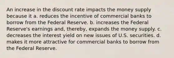 An increase in the discount rate impacts the money supply because it a. reduces the incentive of commercial banks to borrow from the Federal Reserve. b. increases the Federal Reserve's earnings and, thereby, expands the money supply. c. decreases the interest yield on new issues of U.S. securities. d. makes it more attractive for commercial banks to borrow from the Federal Reserve.