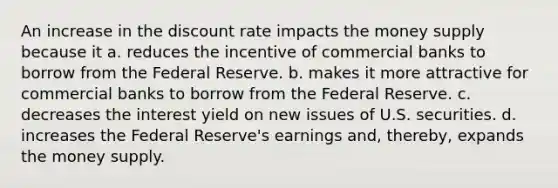 An increase in the discount rate impacts the money supply because it a. reduces the incentive of commercial banks to borrow from the Federal Reserve. b. makes it more attractive for commercial banks to borrow from the Federal Reserve. c. decreases the interest yield on new issues of U.S. securities. d. increases the Federal Reserve's earnings and, thereby, expands the money supply.