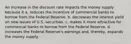 An increase in the discount rate impacts the money supply because it a. reduces the incentive of commercial banks to borrow from the Federal Reserve. b. decreases the interest yield on new issues of U.S. securities. c. makes it more attractive for commercial banks to borrow from the Federal Reserve. d. increases the Federal Reserve's earnings and, thereby, expands the money supply.