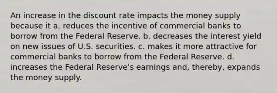 An increase in the discount rate impacts the money supply because it a. reduces the incentive of commercial banks to borrow from the Federal Reserve. b. decreases the interest yield on new issues of U.S. securities. c. makes it more attractive for commercial banks to borrow from the Federal Reserve. d. increases the Federal Reserve's earnings and, thereby, expands the money supply.