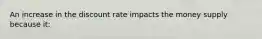 An increase in the discount rate impacts the money supply because it: