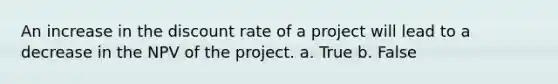 An increase in the discount rate of a project will lead to a decrease in the NPV of the project. a. True b. False