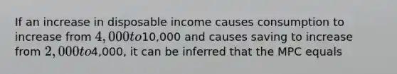 If an increase in disposable income causes consumption to increase from 4,000 to10,000 and causes saving to increase from 2,000 to4,000, it can be inferred that the MPC equals